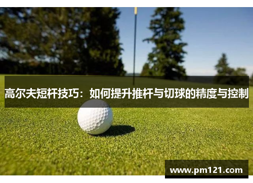 高尔夫短杆技巧：如何提升推杆与切球的精度与控制